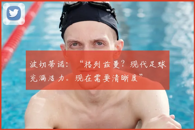 波切蒂诺:“格列兹曼?现代足球充满活力。现在需要清晰度”
