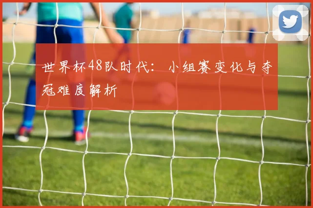 世界杯48队时代：小组赛变化与夺冠难度解析
