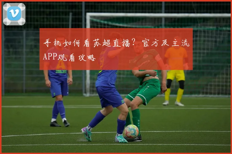 手机如何看苏超直播？官方及主流APP观看攻略