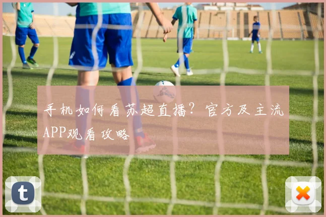 手机如何看苏超直播？官方及主流APP观看攻略
