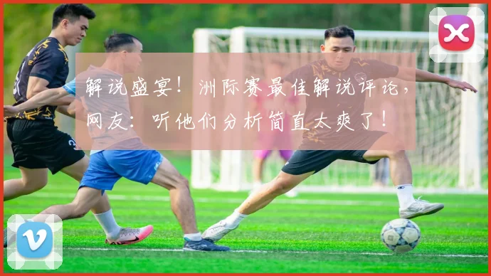 解说盛宴！洲际赛最佳解说评论，网友：听他们分析简直太爽了！