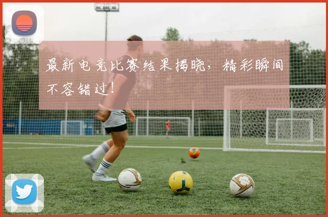 最新电竞比赛结果揭晓，精彩瞬间不容错过！