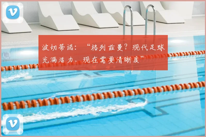 波切蒂诺:“格列兹曼?现代足球充满活力。现在需要清晰度”