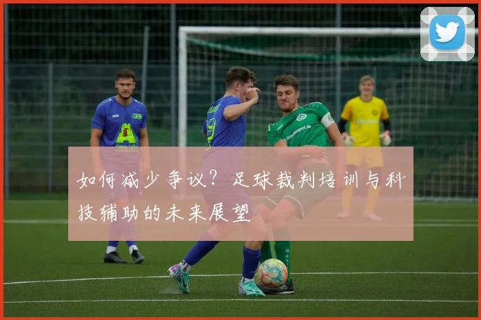 如何减少争议？足球裁判培训与科技辅助的未来展望
