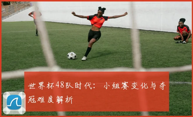 世界杯48队时代：小组赛变化与夺冠难度解析